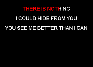 THERE IS NOTHING
ICOULD HIDE FROM YOU
YOU SEE ME BETTER THAN I CAN