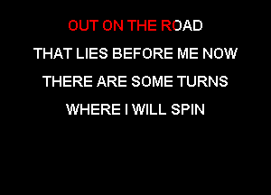 OUT ON THE ROAD
THAT LIES BEFORE ME NOW
THERE ARE SOME TURNS
WHERE IWILL SPIN
