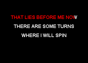 THAT LIES BEFORE ME NOW
THERE ARE SOME TURNS
WHERE IWILL SPIN