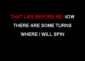 THAT LIES BEFORE ME NOW
THERE ARE SOME TURNS
WHERE IWILL SPIN