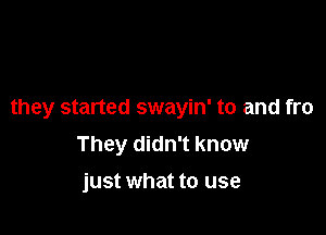 they started swayin' to and fro

They didn't know
just what to use