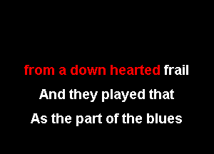 from a down hearted frail

And they played that
As the part of the blues