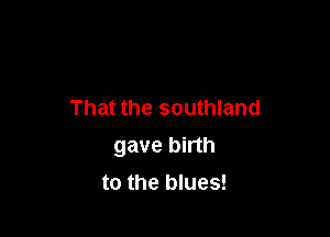 That the southland

gave birth

to the blues!