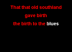 That that old southland
gave birth
the birth to the blues