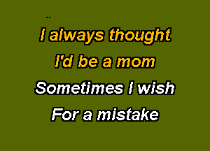 Ialways thought

I'd be a mom
Sometimes I wish
For a mistake