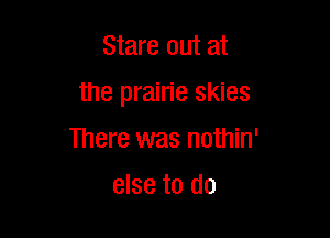 Stare out at

the prairie skies

There was nothin'
else to do