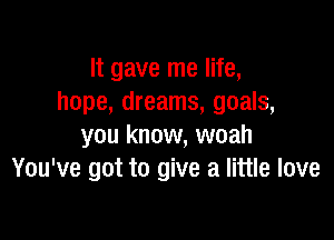 It gave me life,
hope, dreams, goals,

you know, woah
You've got to give a little love