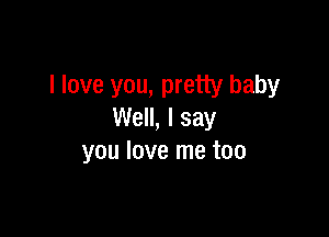 I love you, pretty baby

Well, I say
you love me too