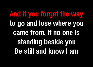 And if you forget the way
to go and lose where you
came from. If no one is
standing beside you
Be still and know I am