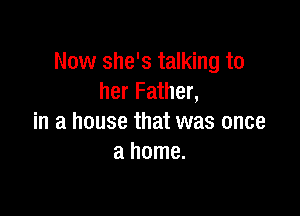 Now she's talking to
her Father,

in a house that was once
a home.