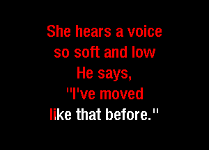 She hears a voice
so soft and low
He says,

I've moved
like that before.
