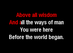 Above all wisdom
And all the ways of man

You were here
Before the world began.