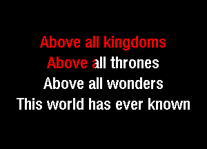 Above all kingdoms
Above all thrones

Above all wonders
This world has ever known