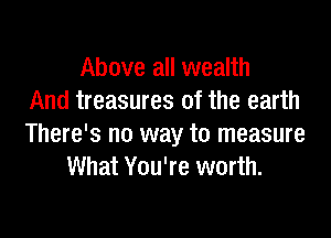 Above all wealth
And treasures of the earth

There's no way to measure
What You're worth.