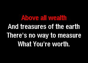 Above all wealth
And treasures of the earth

There's no way to measure
What You're worth.