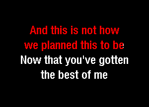 And this is not how
we planned this to be

Now that you've gotten
the best of me