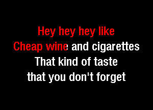 Hey hey hey like
Cheap wine and cigarettes

That kind of taste
that you don't forget