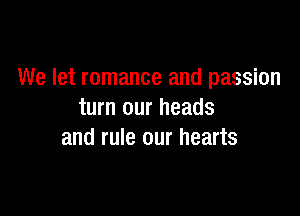 We let romance and passion

turn our heads
and rule our hearts