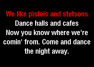 We like pistols and stetsons
Dance halls and cafes
Now you know where we're
comin' from. Come and dance
the night away.