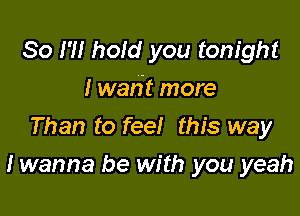 So I?! hold you tonight
I waht more
Than to feel this way

I wanna be with you yeah