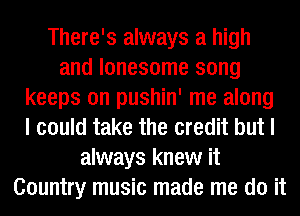 There's always a high
and lonesome song
keeps on pushin' me along
I could take the credit but I
always knew it
Country music made me do it