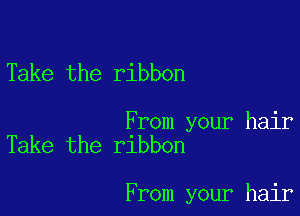Take the ribbon

From your hair
Take the ribbon

From your hair