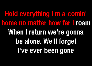 Hold everything I'm a-comin'
home no matter how far I roam
When I return we're gonna
be alone. We'll forget
I've ever been gone