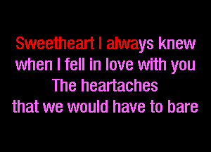 Sweetheart I always knew
when I fell in love with you
The heartaches
that we would have to bare