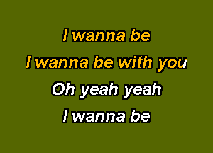 I wanna be
I wanna be with you

Oh yeah yeah

I wanna be