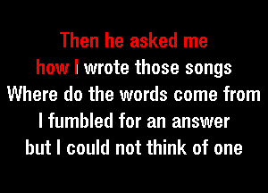 Then he asked me
how I wrote those songs
Where do the words come from
I fumbled for an answer
but I could not think of one