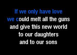 If we only have love
we could melt all the guns
and give this new world

to our daughters
and to our sons