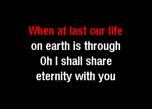 When at last our life
on earth is through

on I shall share
eternity with you