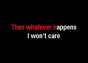 Then whatever happens

I won't care