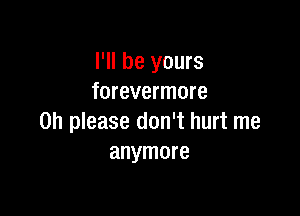 I'll be yours
forevermore

Oh please don't hurt me
anymore