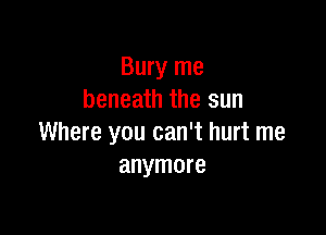 Bury me
beneath the sun

Where you can't hurt me
anymore