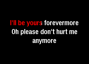 I'll be yours forevermore

Oh please don't hurt me
anymore