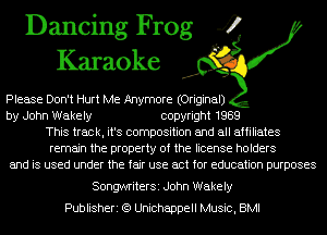 Dancing Frog 4
Karaoke

Please Don't Hurt Me Anymore (Original)

by John Wakely copyright 1989
This track, it's composition and all affiliates
remain the property of the license holders

and is used under the fair use act for education purposes

SongwriterSi John Wakely
Publisheri (Q Unichappell Music, BMI