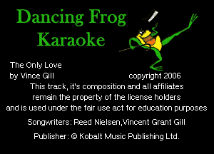 Dancing Frog 4
Karaoke

The Only Love
by Vince Gill copyright 2008
This track, it's composition and all affiliates
remain the property of the license holders
and is used under the fair use act for education purposes

SongwriterSi Reed Nielsen,Vincent Grant Gill
Publisheri (Q Kobalt Music Publishing Ltd.