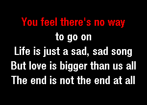 You feel there's no way
to go on
Life is just a sad, sad song
But love is bigger than us all
The end is not the end at all