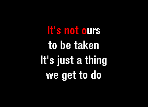 It's not ours
to be taken

It's just a thing
we get to do