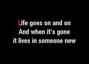 Life goes on and on

And when it's gone
it lives in someone new