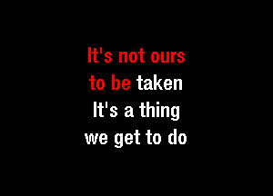 It's not ours
to be taken

It's a thing
we get to do