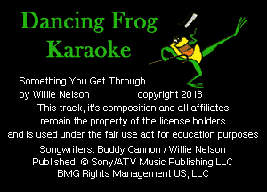 Dancing Frog 4
Karaoke

Something You Get Through
by Willie Nelson copyright 2018
This track, it's composition and all affiliates
remain the property of the license holders
and is used under the fair use act for education purposes

SongwriterSi Buddy Cannon fWiIIie Nelson

Publishedi (Q SonyfATV Music Publishing LLC
BMG Rights Management US, LLC