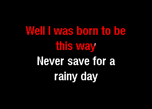 Well I was born to be
this way

Never save for a
rainy day