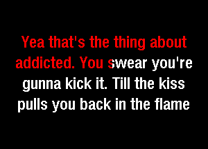 Yea that's the thing about
addicted. You swear you're
gunna kick it. Till the kiss
pulls you back in the flame