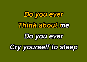 Do you ever
Think about me
Do you ever

Cry yourself to sleep