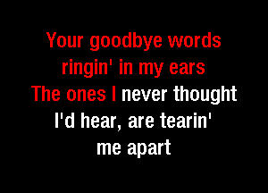 Your goodbye words
ringin' in my ears
The ones I never thought

I'd hear, are tearin'
me apart
