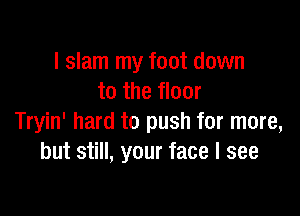 l slam my foot down
to the floor

Tryin' hard to push for more,
but still, your face I see