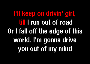 I'll keep on drivin' girl,
'till I run out of road
Or I fall off the edge of this
world. I'm gonna drive
you out of my mind