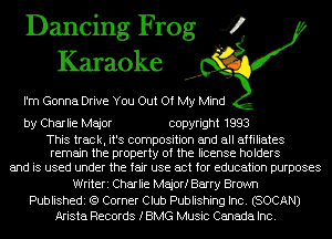 Dancing Frog 4
Karaoke

I'm Gonna Drive You Out Of My Mind

by Charlie Major copyright 1993

This track, it's composition and all affiliates
remain the property of the license holders

and is used under the fair use act for education purposes
Writeri Charlie Majorf Barry Brown

Publishedi (9 Corner Club Publishing Inc. (SOCAN)
Arista Records IBMG Music Canada Inc.